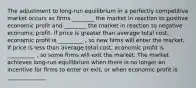 The adjustment to long-run equilibrium in a perfectly competitive market occurs as firms ________ the market in reaction to positive economic profit and ________ the market in reaction to negative economic profit. If price is greater than average total cost, economic profit is _________ , so new firms will enter the market. If price is less than average total cost, economic profit is __________ , so some firms will exit the market. The market achieves long-run equilibrium when there is no longer an incentive for firms to enter or exit, or when economic profit is ______________