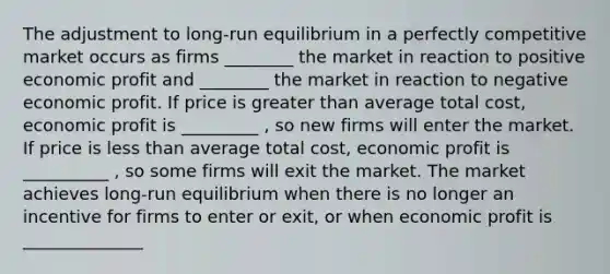 The adjustment to long-run <a href='https://www.questionai.com/knowledge/k8L9fsedYi-equilibrium-in-a-perfectly-competitive-market' class='anchor-knowledge'>equilibrium in a perfectly competitive market</a> occurs as firms ________ the market in reaction to positive economic profit and ________ the market in reaction to negative economic profit. If price is <a href='https://www.questionai.com/knowledge/ktgHnBD4o3-greater-than' class='anchor-knowledge'>greater than</a> average total cost, economic profit is _________ , so new firms will enter the market. If price is <a href='https://www.questionai.com/knowledge/k7BtlYpAMX-less-than' class='anchor-knowledge'>less than</a> average total cost, economic profit is __________ , so some firms will exit the market. The market achieves long-run equilibrium when there is no longer an incentive for firms to enter or exit, or when economic profit is ______________