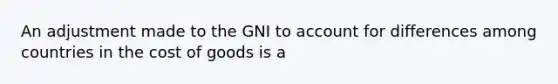 An adjustment made to the GNI to account for differences among countries in the cost of goods is a