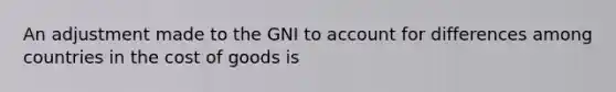 An adjustment made to the GNI to account for differences among countries in the cost of goods is