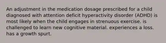 An adjustment in the medication dosage prescribed for a child diagnosed with attention deficit hyperactivity disorder (ADHD) is most likely when the child engages in strenuous exercise. is challenged to learn new cognitive material. experiences a loss. has a growth spurt.