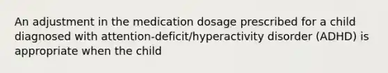 An adjustment in the medication dosage prescribed for a child diagnosed with attention-deficit/hyperactivity disorder (ADHD) is appropriate when the child