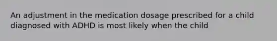 An adjustment in the medication dosage prescribed for a child diagnosed with ADHD is most likely when the child