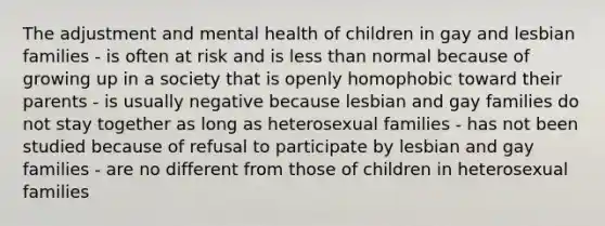 The adjustment and mental health of children in gay and lesbian families - is often at risk and is less than normal because of growing up in a society that is openly homophobic toward their parents - is usually negative because lesbian and gay families do not stay together as long as heterosexual families - has not been studied because of refusal to participate by lesbian and gay families - are no different from those of children in heterosexual families