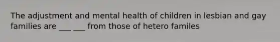 The adjustment and mental health of children in lesbian and gay families are ___ ___ from those of hetero familes