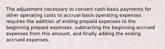 The adjustment necessary to convert cash-basis payments for other operating costs to accrual-basis operating expenses requires the addition of ending <a href='https://www.questionai.com/knowledge/kUVcSWv2zu-prepaid-expenses' class='anchor-knowledge'>prepaid expenses</a> to the beginning prepaid expenses, subtracting the beginning <a href='https://www.questionai.com/knowledge/k9VEJdeAZk-accrued-expenses' class='anchor-knowledge'>accrued expenses</a> from this amount, and finally adding the ending accrued expenses.