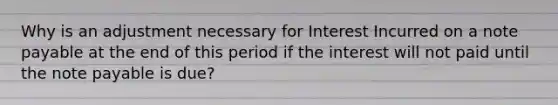 Why is an adjustment necessary for Interest Incurred on a note payable at the end of this period if the interest will not paid until the note payable is due?