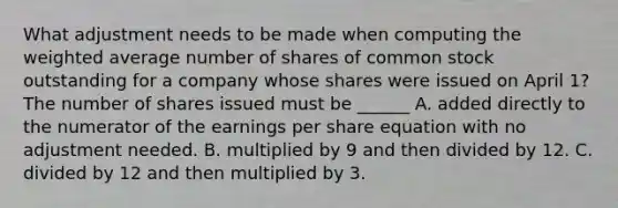 What adjustment needs to be made when computing the <a href='https://www.questionai.com/knowledge/koL1NUNNcJ-weighted-average' class='anchor-knowledge'>weighted average</a> number of shares of common stock outstanding for a company whose shares were issued on April 1? The number of shares issued must be ______ A. added directly to the numerator of the earnings per share equation with no adjustment needed. B. multiplied by 9 and then divided by 12. C. divided by 12 and then multiplied by 3.