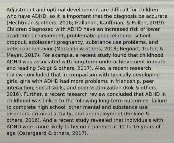 Adjustment and optimal development are difficult for children who have ADHD, so it is important that the diagnosis be accurate (Hechtman & others, 2016; Hallahan, Kauffman, & Pullen, 2019). Children diagnosed with ADHD have an increased risk of lower academic achievement, problematic peer relations, school dropout, adolescent pregnancy, substance use problems, and antisocial behavior (Machado & others, 2018; Regnart, Truter, & Meyer, 2017). For example, a recent study found that childhood ADHD was associated with long-term underachievement in math and reading (Voigt & others, 2017). Also, a recent research review concluded that in comparison with typically developing girls, girls with ADHD had more problems in friendship, peer interaction, social skills, and peer victimization (Kok & others, 2016). Further, a recent research review concluded that ADHD in childhood was linked to the following long-term outcomes: failure to complete high school, other mental and substance use disorders, criminal activity, and unemployment (Erskine & others, 2016). And a recent study revealed that individuals with ADHD were more likely to become parents at 12 to 16 years of age (Ostergaard & others, 2017).