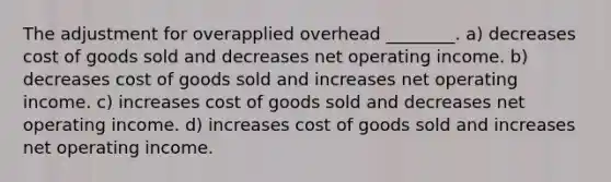 The adjustment for overapplied overhead ________. a) decreases cost of goods sold and decreases net operating income. b) decreases cost of goods sold and increases net operating income. c) increases cost of goods sold and decreases net operating income. d) increases cost of goods sold and increases net operating income.