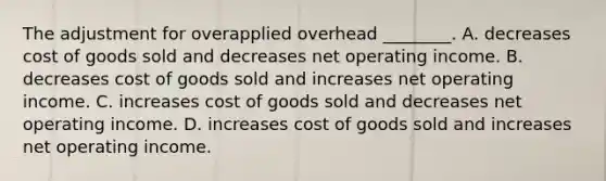 The adjustment for overapplied overhead ________. A. decreases cost of goods sold and decreases net operating income. B. decreases cost of goods sold and increases net operating income. C. increases cost of goods sold and decreases net operating income. D. increases cost of goods sold and increases net operating income.