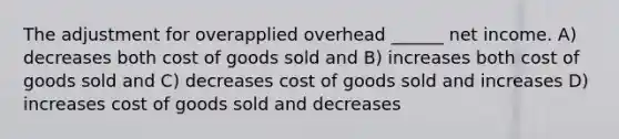 The adjustment for overapplied overhead ______ net income. A) decreases both cost of goods sold and B) increases both cost of goods sold and C) decreases cost of goods sold and increases D) increases cost of goods sold and decreases