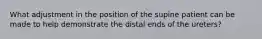 What adjustment in the position of the supine patient can be made to help demonstrate the distal ends of the ureters?