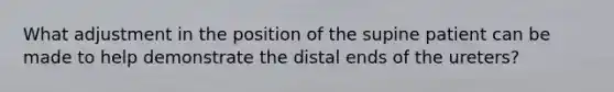 What adjustment in the position of the supine patient can be made to help demonstrate the distal ends of the ureters?