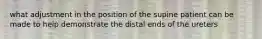 what adjustment in the position of the supine patient can be made to help demonstrate the distal ends of the ureters