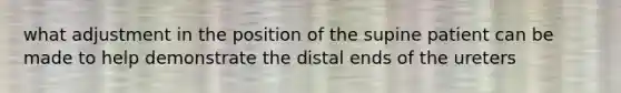 what adjustment in the position of the supine patient can be made to help demonstrate the distal ends of the ureters