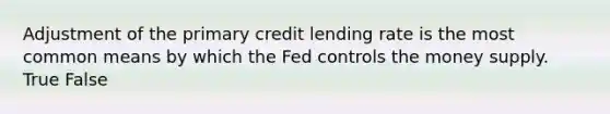 Adjustment of the primary credit lending rate is the most common means by which the Fed controls the money supply. True False