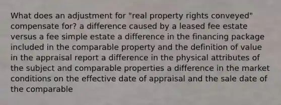 What does an adjustment for "real property rights conveyed" compensate for? a difference caused by a leased fee estate versus a fee simple estate a difference in the financing package included in the comparable property and the definition of value in the appraisal report a difference in the physical attributes of the subject and comparable properties a difference in the market conditions on the effective date of appraisal and the sale date of the comparable