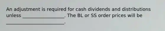 An adjustment is required for cash dividends and distributions unless __________________. The BL or SS order prices will be _________________________.