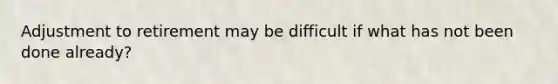 Adjustment to retirement may be difficult if what has not been done already?