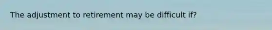 The adjustment to retirement may be difficult if?
