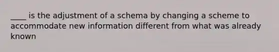 ____ is the adjustment of a schema by changing a scheme to accommodate new information different from what was already known