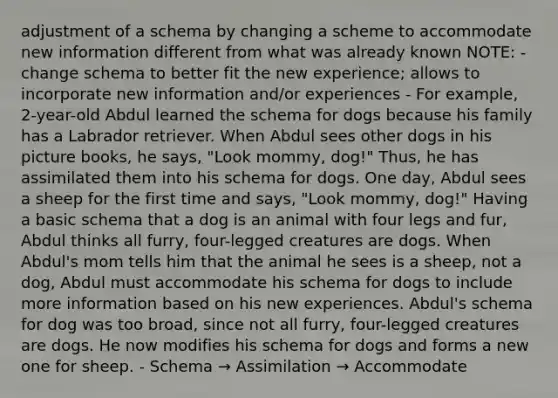 adjustment of a schema by changing a scheme to accommodate new information different from what was already known NOTE: - change schema to better fit the new experience; allows to incorporate new information and/or experiences - For example, 2-year-old Abdul learned the schema for dogs because his family has a Labrador retriever. When Abdul sees other dogs in his picture books, he says, "Look mommy, dog!" Thus, he has assimilated them into his schema for dogs. One day, Abdul sees a sheep for the first time and says, "Look mommy, dog!" Having a basic schema that a dog is an animal with four legs and fur, Abdul thinks all furry, four-legged creatures are dogs. When Abdul's mom tells him that the animal he sees is a sheep, not a dog, Abdul must accommodate his schema for dogs to include more information based on his new experiences. Abdul's schema for dog was too broad, since not all furry, four-legged creatures are dogs. He now modifies his schema for dogs and forms a new one for sheep. - Schema → Assimilation → Accommodate