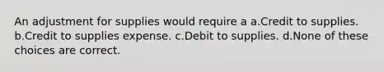 An adjustment for supplies would require a a.Credit to supplies. b.Credit to supplies expense. c.Debit to supplies. d.None of these choices are correct.