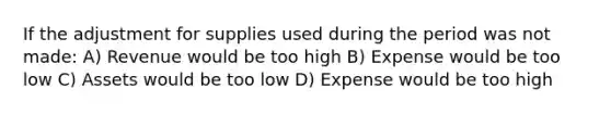 If the adjustment for supplies used during the period was not made: A) Revenue would be too high B) Expense would be too low C) Assets would be too low D) Expense would be too high