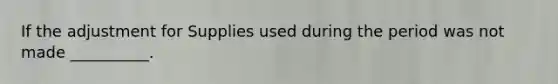 If the adjustment for Supplies used during the period was not made __________.