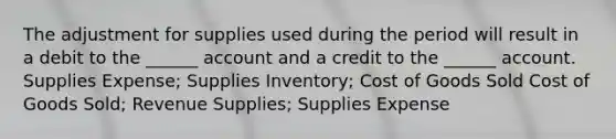 The adjustment for supplies used during the period will result in a debit to the ______ account and a credit to the ______ account. Supplies Expense; Supplies Inventory; Cost of Goods Sold Cost of Goods Sold; Revenue Supplies; Supplies Expense