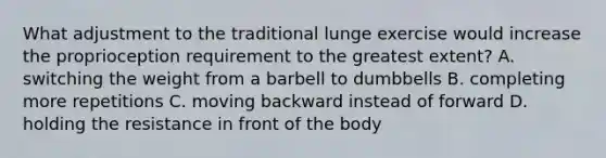 What adjustment to the traditional lunge exercise would increase the proprioception requirement to the greatest extent? A. switching the weight from a barbell to dumbbells B. completing more repetitions C. moving backward instead of forward D. holding the resistance in front of the body