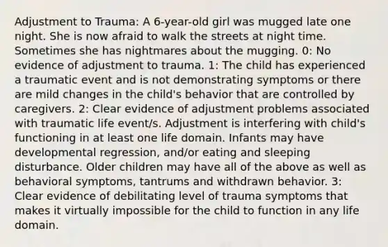 Adjustment to Trauma: A 6-year-old girl was mugged late one night. She is now afraid to walk the streets at night time. Sometimes she has nightmares about the mugging. 0: No evidence of adjustment to trauma. 1: The child has experienced a traumatic event and is not demonstrating symptoms or there are mild changes in the child's behavior that are controlled by caregivers. 2: Clear evidence of adjustment problems associated with traumatic life event/s. Adjustment is interfering with child's functioning in at least one life domain. Infants may have developmental regression, and/or eating and sleeping disturbance. Older children may have all of the above as well as behavioral symptoms, tantrums and withdrawn behavior. 3: Clear evidence of debilitating level of trauma symptoms that makes it virtually impossible for the child to function in any life domain.