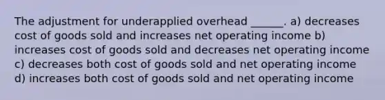 The adjustment for underapplied overhead ______. a) decreases cost of goods sold and increases net operating income b) increases cost of goods sold and decreases net operating income c) decreases both cost of goods sold and net operating income d) increases both cost of goods sold and net operating income