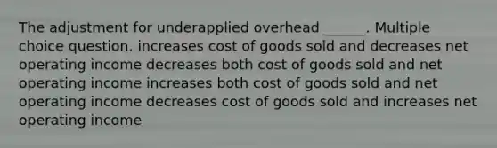 The adjustment for underapplied overhead ______. Multiple choice question. increases cost of goods sold and decreases net operating income decreases both cost of goods sold and net operating income increases both cost of goods sold and net operating income decreases cost of goods sold and increases net operating income