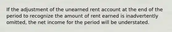 If the adjustment of the unearned rent account at the end of the period to recognize the amount of rent earned is inadvertently omitted, the net income for the period will be understated.