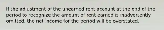 If the adjustment of the unearned rent account at the end of the period to recognize the amount of rent earned is inadvertently omitted, the net income for the period will be overstated.