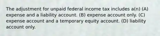 The adjustment for unpaid federal income tax includes a(n) (A) expense and a liability account. (B) expense account only. (C) expense account and a temporary equity account. (D) liability account only.