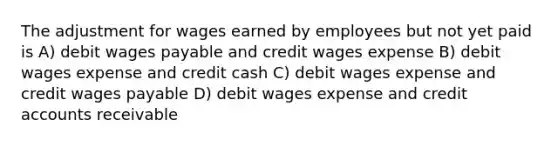 The adjustment for wages earned by employees but not yet paid is A) debit wages payable and credit wages expense B) debit wages expense and credit cash C) debit wages expense and credit wages payable D) debit wages expense and credit accounts receivable