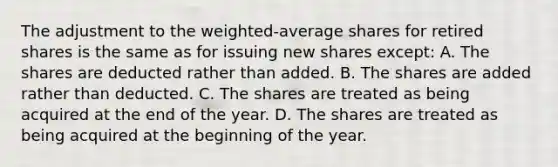 The adjustment to the weighted-average shares for retired shares is the same as for issuing new shares except: A. The shares are deducted rather than added. B. The shares are added rather than deducted. C. The shares are treated as being acquired at the end of the year. D. The shares are treated as being acquired at the beginning of the year.