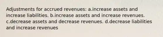 Adjustments for accrued revenues: a.increase assets and increase liabilities. b.increase assets and increase revenues. c.decrease assets and decrease revenues. d.decrease liabilities and increase revenues