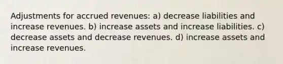 Adjustments for accrued revenues: a) decrease liabilities and increase revenues. b) increase assets and increase liabilities. c) decrease assets and decrease revenues. d) increase assets and increase revenues.