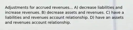 Adjustments for accrued revenues... A) decrease liabilities and increase revenues. B) decrease assets and revenues. C) have a liabilities and revenues account relationship. D) have an assets and revenues account relationship.