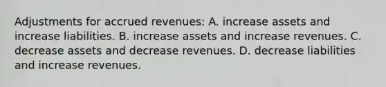 Adjustments for accrued revenues: A. increase assets and increase liabilities. B. increase assets and increase revenues. C. decrease assets and decrease revenues. D. decrease liabilities and increase revenues.