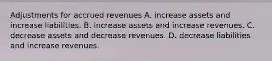 Adjustments for accrued revenues A. increase assets and increase liabilities. B. increase assets and increase revenues. C. decrease assets and decrease revenues. D. decrease liabilities and increase revenues.