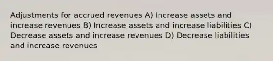 Adjustments for <a href='https://www.questionai.com/knowledge/kn2f44zqYV-accrued-revenues' class='anchor-knowledge'>accrued revenues</a> A) Increase assets and increase revenues B) Increase assets and increase liabilities C) Decrease assets and increase revenues D) Decrease liabilities and increase revenues