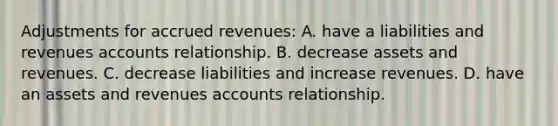 Adjustments for accrued revenues: A. have a liabilities and revenues accounts relationship. B. decrease assets and revenues. C. decrease liabilities and increase revenues. D. have an assets and revenues accounts relationship.