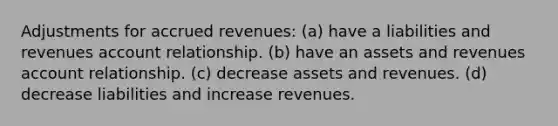 Adjustments for accrued revenues: (a) have a liabilities and revenues account relationship. (b) have an assets and revenues account relationship. (c) decrease assets and revenues. (d) decrease liabilities and increase revenues.