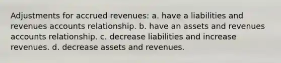 Adjustments for accrued revenues: a. have a liabilities and revenues accounts relationship. b. have an assets and revenues accounts relationship. c. decrease liabilities and increase revenues. d. decrease assets and revenues.