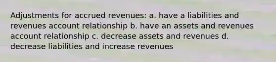 Adjustments for accrued revenues: a. have a liabilities and revenues account relationship b. have an assets and revenues account relationship c. decrease assets and revenues d. decrease liabilities and increase revenues